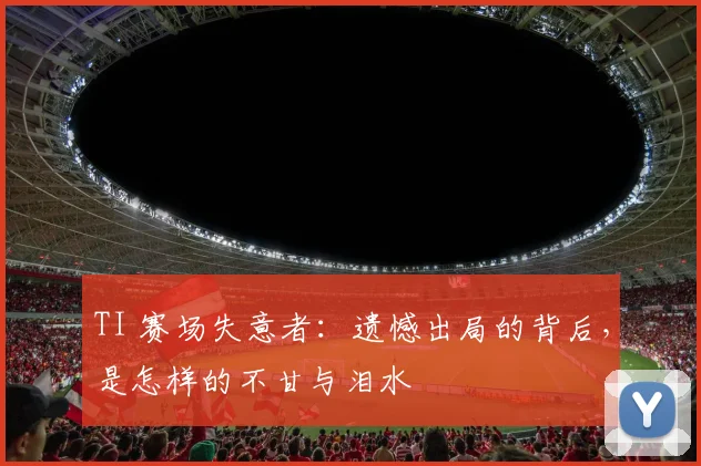 TI 赛场失意者：遗憾出局的背后，是怎样的不甘与泪水
